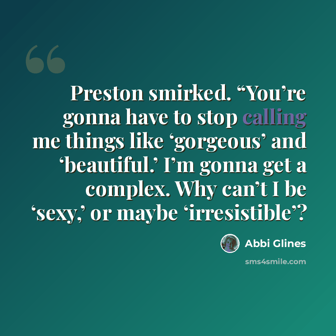 “Preston smirked. “You’re gonna have to stop calling me things like ‘gorgeous’ and ‘beautiful.’ I’m gonna get a complex. Why can’t I be ‘sexy,’ or maybe ‘irresistible’?” quote by Abbi Glines