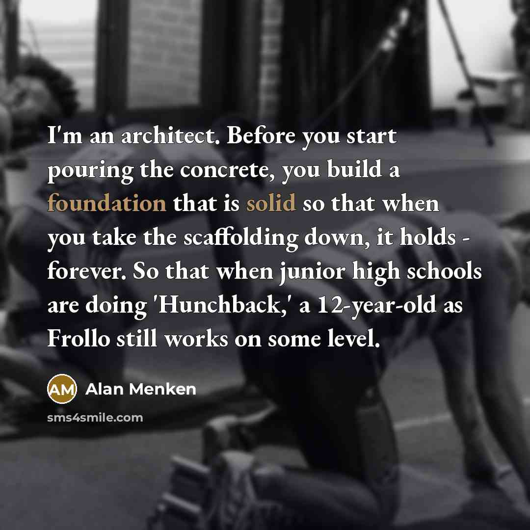 “I'm an architect. Before you start pouring the concrete, you build a foundation that is solid so that when you take the scaffolding down, it holds - forever. So that when junior high schools are doing 'Hunchback,' a 12-year-old as Frollo still works on some level.” quote by Alan Menken