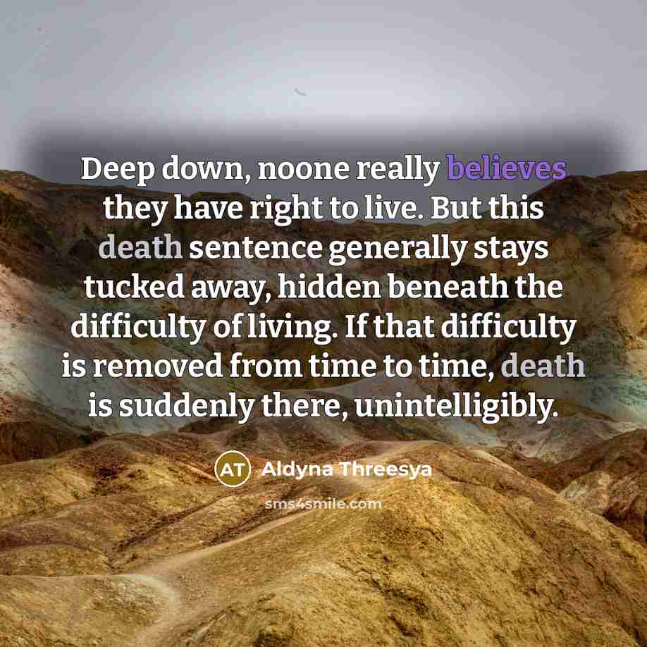 “Deep down, noone really believes they have right to live. But this death sentence generally stays tucked away, hidden beneath the difficulty of living. If that difficulty is removed from time to time, death is suddenly there, unintelligibly.” quote by Aldyna Threesya