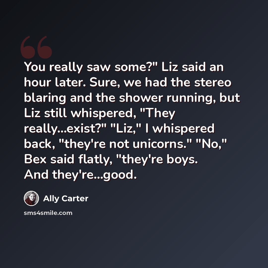 “You really saw some?" Liz said an hour later. Sure, we had the stereo blaring and the shower running, but Liz still whispered, "They really...exist?" "Liz," I whispered back, "they're not unicorns." "No," Bex said flatly, "they're boys. And they're...good.” quote by Ally Carter
