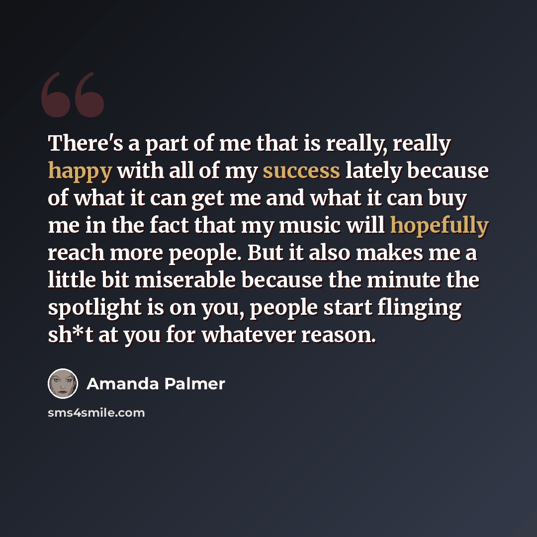 “There's a part of me that is really, really happy with all of my success lately because of what it can get me and what it can buy me in the fact that my music will hopefully reach more people. But it also makes me a little bit miserable because the minute the spotlight is on you, people start…” quote by Amanda Palmer