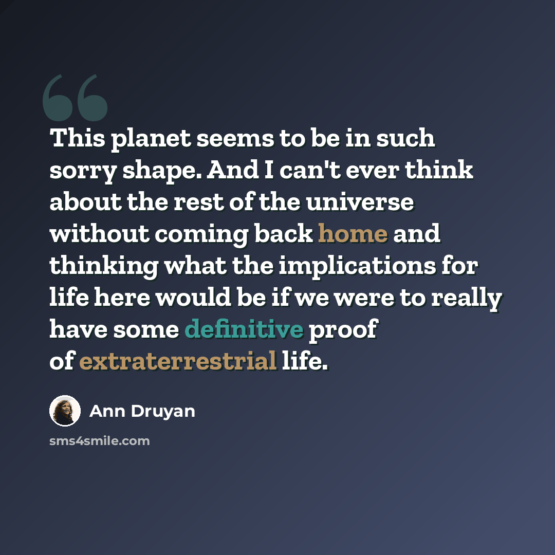 “This planet seems to be in such sorry shape. And I can't ever think about the rest of the universe without coming back home and thinking what the implications for life here would be if we were to really have some definitive proof of extraterrestrial life.” quote by Ann Druyan