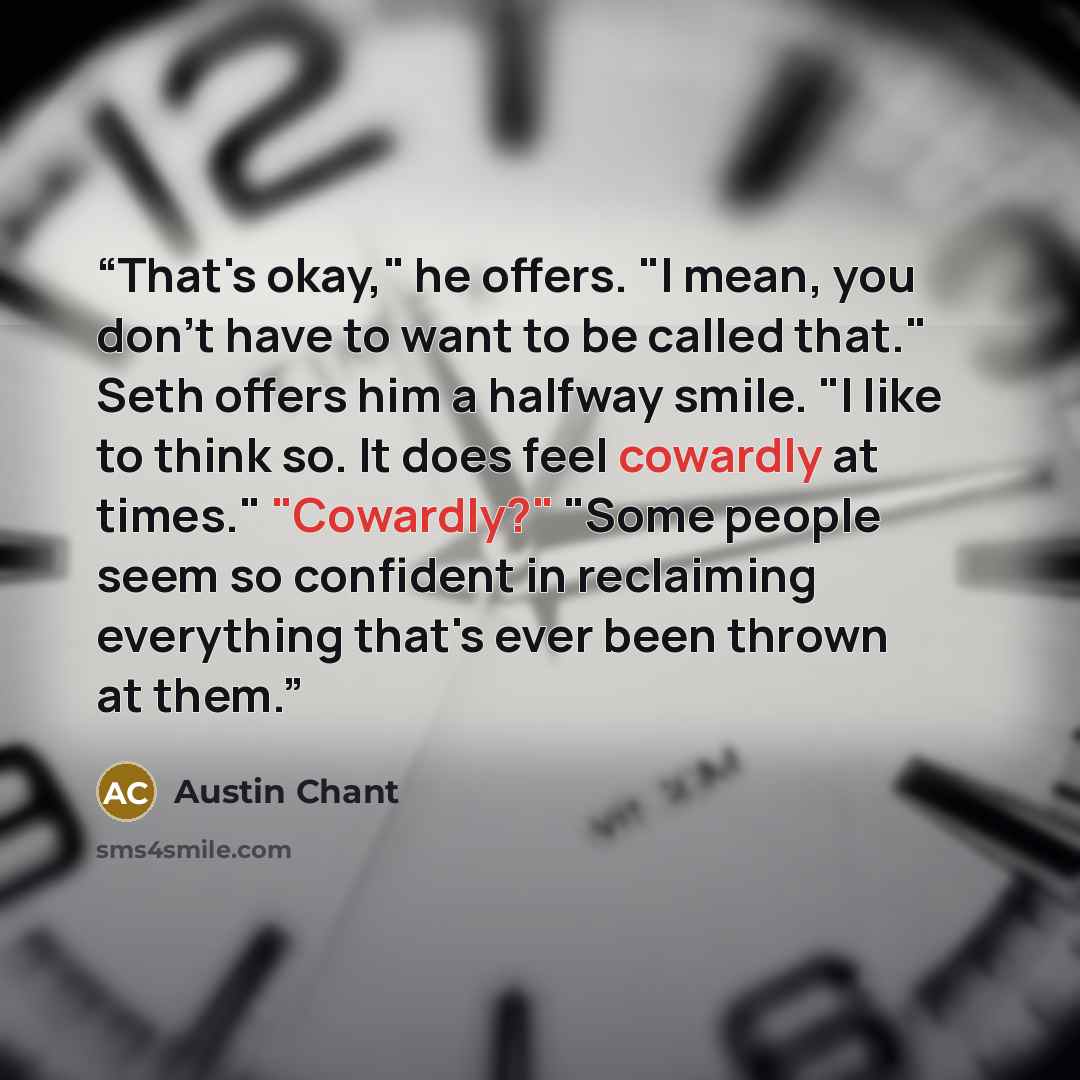 “That's okay," he offers. "I mean, you don't have to want to be called that." Seth offers him a halfway smile. "I like to think so. It does feel cowardly at times." "Cowardly?" "Some people seem so confident in reclaiming everything that's ever been thrown at them.” quote by Austin Chant