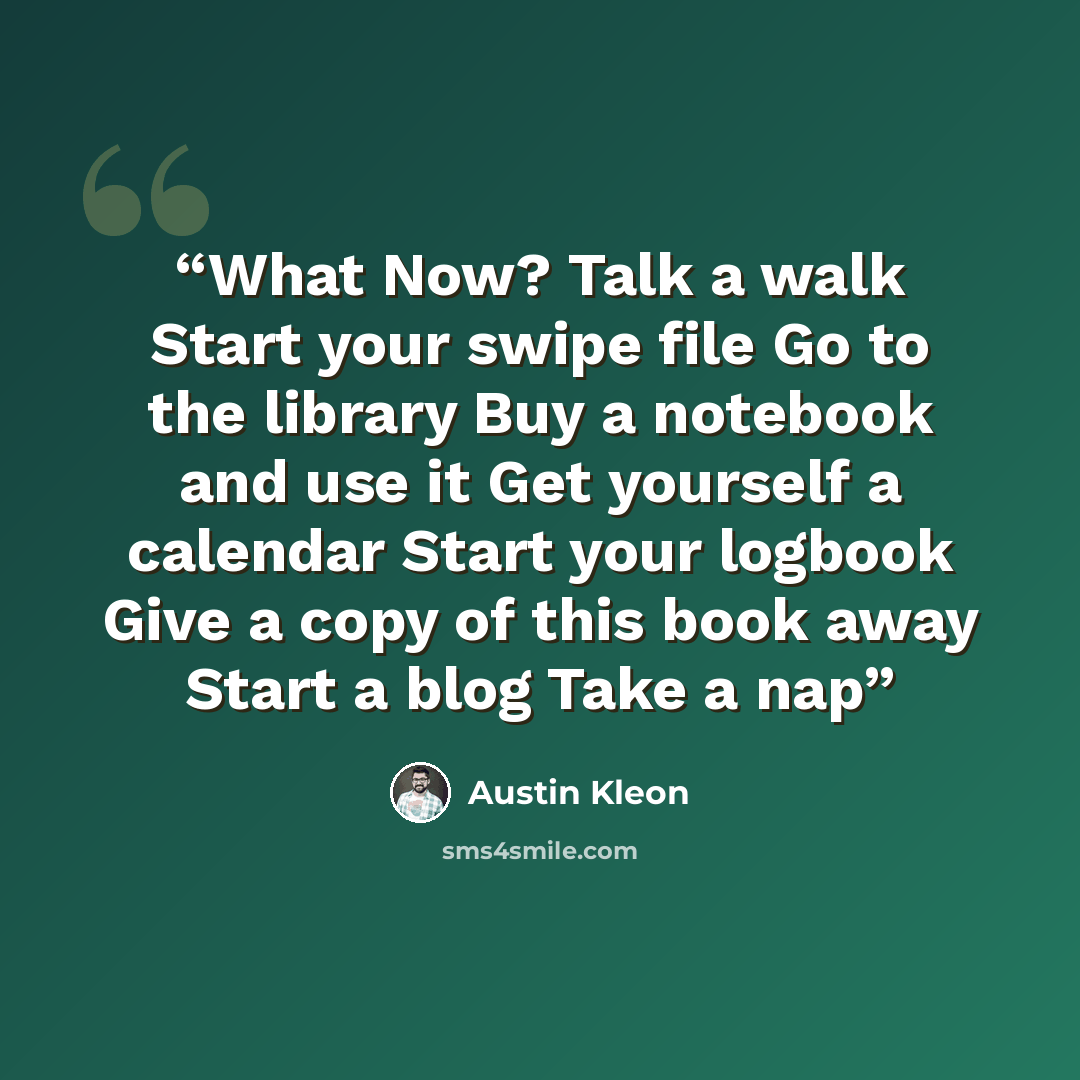 “What Now? Talk a walk Start your swipe file Go to the library Buy a notebook and use it Get yourself a calendar Start your logbook Give a copy of this book away Start a blog Take a nap” quote by Austin Kleon