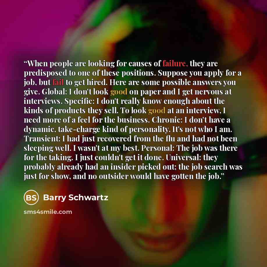 “When people are looking for causes of failure, they are predisposed to one of these positions. Suppose you apply for a job, but fail to get hired. Here are some possible answers you give. Global: I don't look good on paper and I get nervous at interviews. Specific: I don't really know enough about…” quote by Barry Schwartz