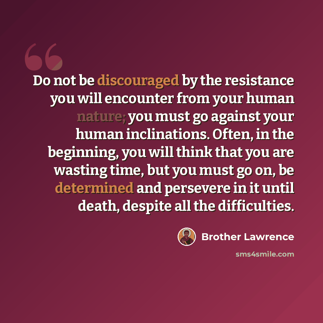 “Do not be discouraged by the resistance you will encounter from your human nature; you must go against your human inclinations. Often, in the beginning, you will think that you are wasting time, but you must go on, be determined and persevere in it until death, despite all the difficulties.” quote by Brother Lawrence