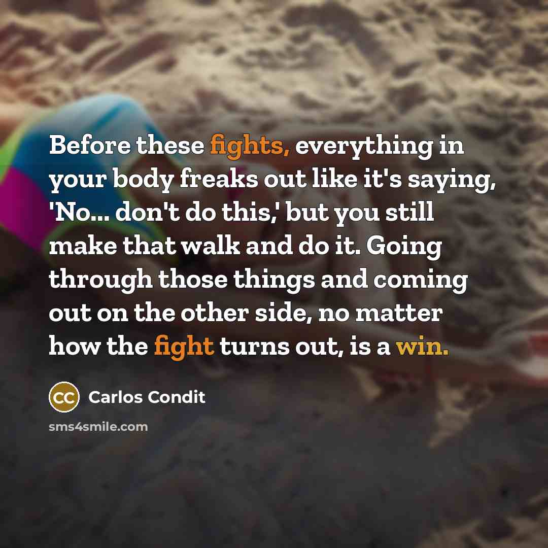 “Before these fights, everything in your body freaks out like it's saying, 'No... don't do this,' but you still make that walk and do it. Going through those things and coming out on the other side, no matter how the fight turns out, is a win.” quote by Carlos Condit