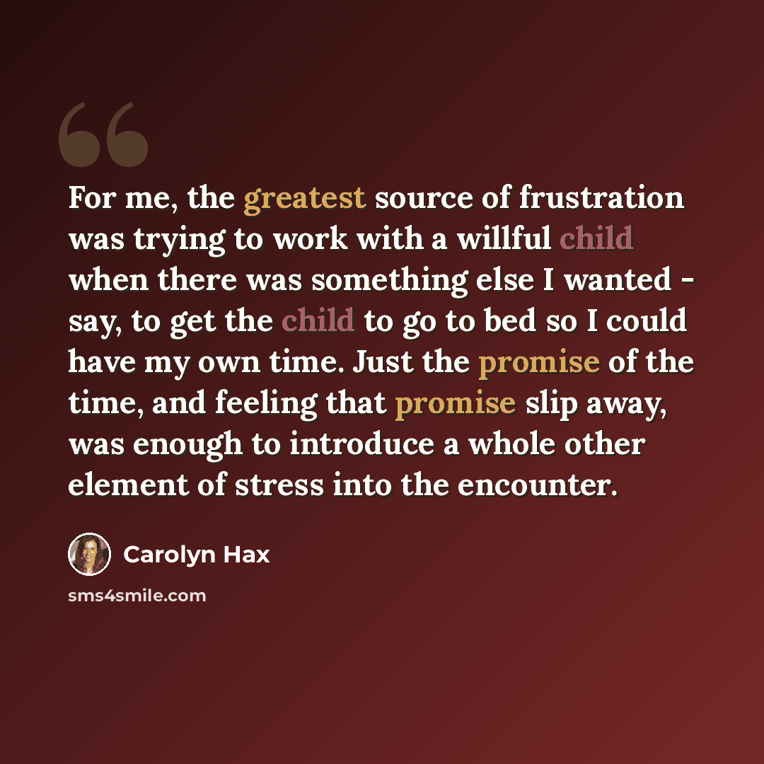 “For me, the greatest source of frustration was trying to work with a willful child when there was something else I wanted - say, to get the child to go to bed so I could have my own time. Just the promise of the time, and feeling that promise slip away, was enough to introduce a whole other…” quote by Carolyn Hax