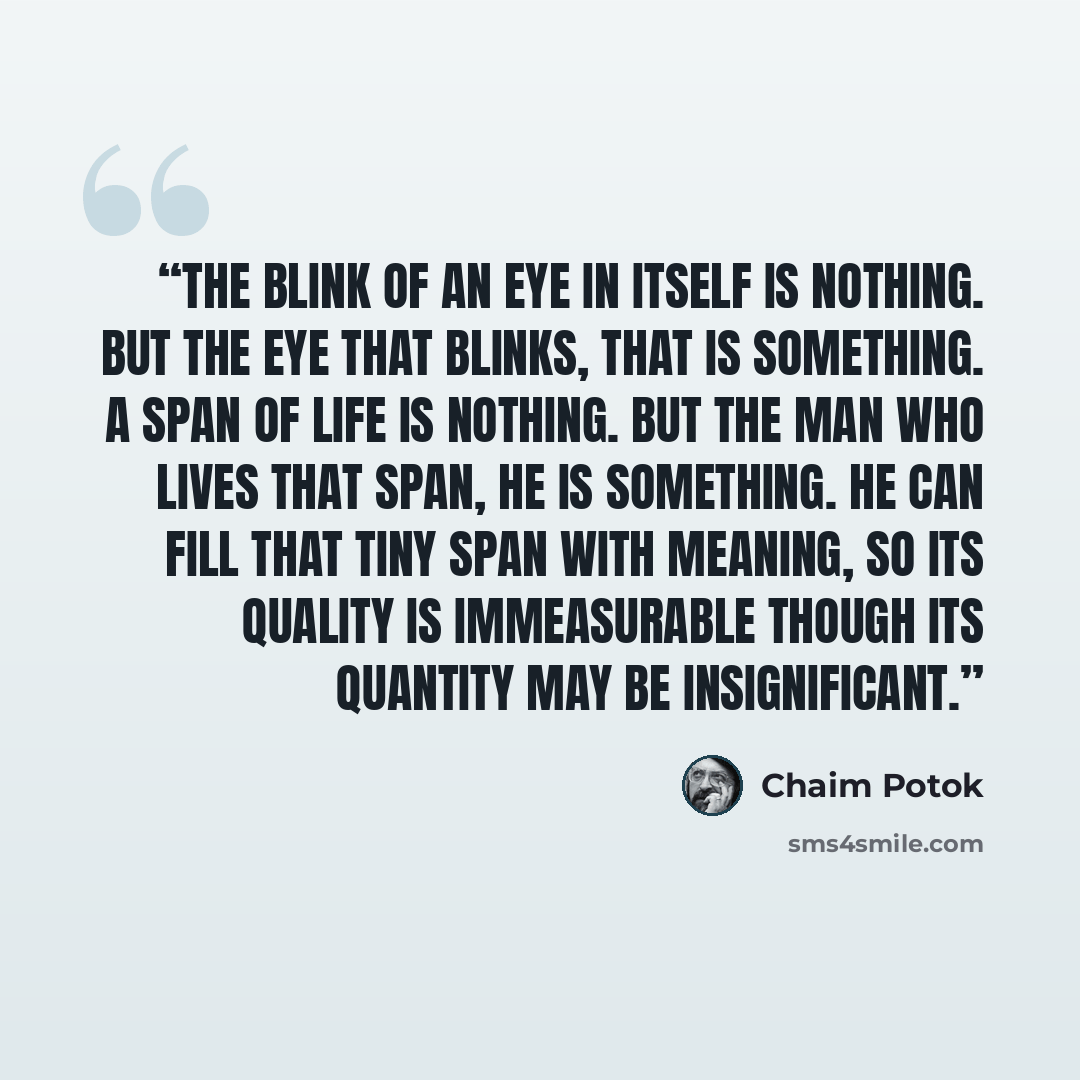 “The blink of an eye in itself is nothing. But the eye that blinks, that is something. A span of life is nothing. But the man who lives that span, he is something. He can fill that tiny span with meaning, so its quality is immeasurable though its quantity may be insignificant.” quote by Chaim Potok