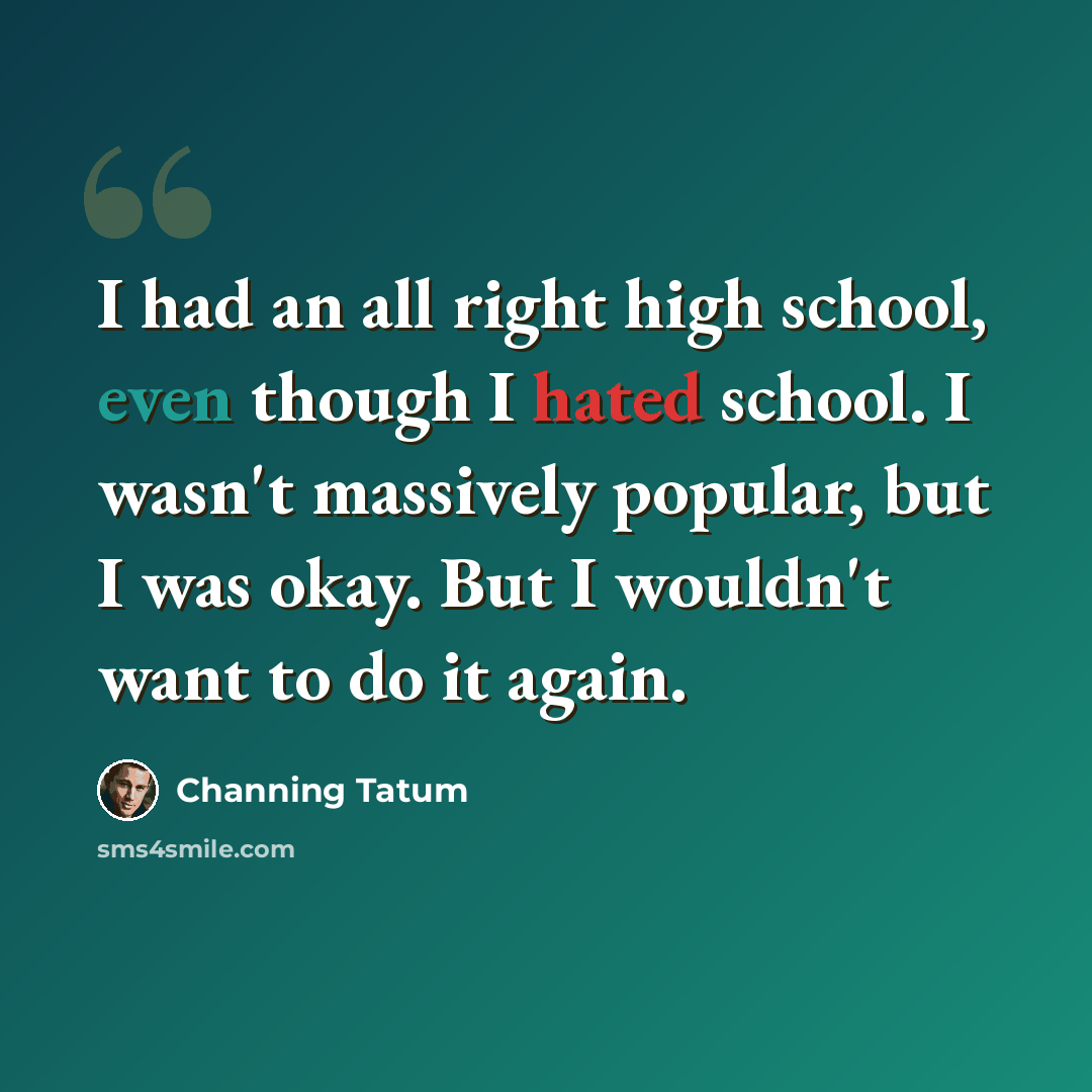 “I had an all right high school, even though I hated school. I wasn't massively popular, but I was okay. But I wouldn't want to do it again.” quote by Channing Tatum