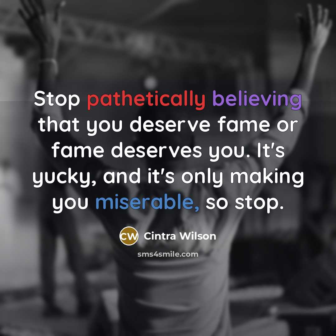“Stop pathetically believing that you deserve fame or fame deserves you. It's yucky, and it's only making you miserable, so stop.” quote by Cintra Wilson