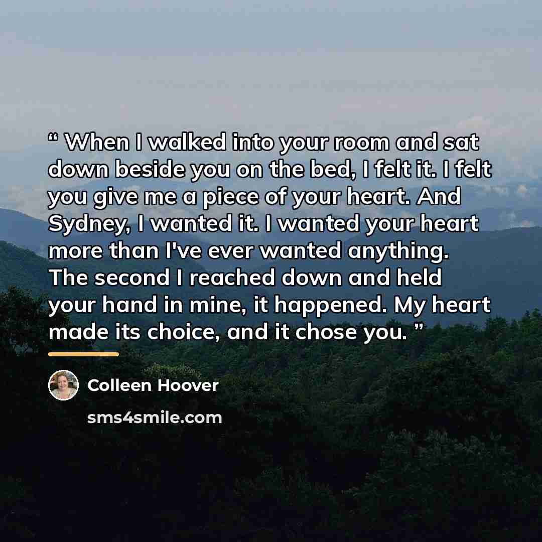 “When I walked into your room and sat down beside you on the bed, I felt it. I felt you give me a piece of your heart. And Sydney, I wanted it. I wanted your heart more than I've ever wanted anything. The second I reached down and held your hand in mine, it happened. My heart made its choice, and…” quote by Colleen Hoover