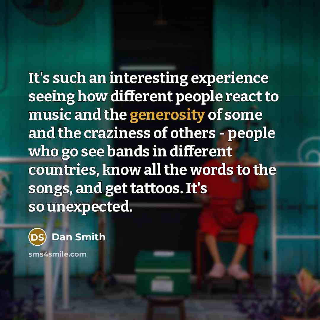 “It's such an interesting experience seeing how different people react to music and the generosity of some and the craziness of others - people who go see bands in different countries, know all the words to the songs, and get tattoos. It's so unexpected.” quote by Dan Smith