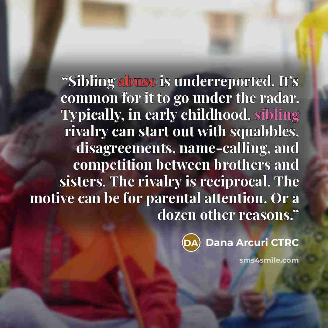“Sibling abuse is underreported. It’s common for it to go under the radar. Typically, in early childhood, sibling rivalry can start out with squabbles, disagreements, name-calling, and competition between brothers and sisters. The rivalry is reciprocal. The motive can be for parental attention. Or…” quote by Dana Arcuri CTRC