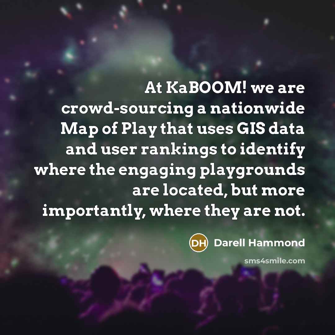 “At KaBOOM! we are crowd-sourcing a nationwide Map of Play that uses GIS data and user rankings to identify where the engaging playgrounds are located, but more importantly, where they are not.” quote by Darell Hammond