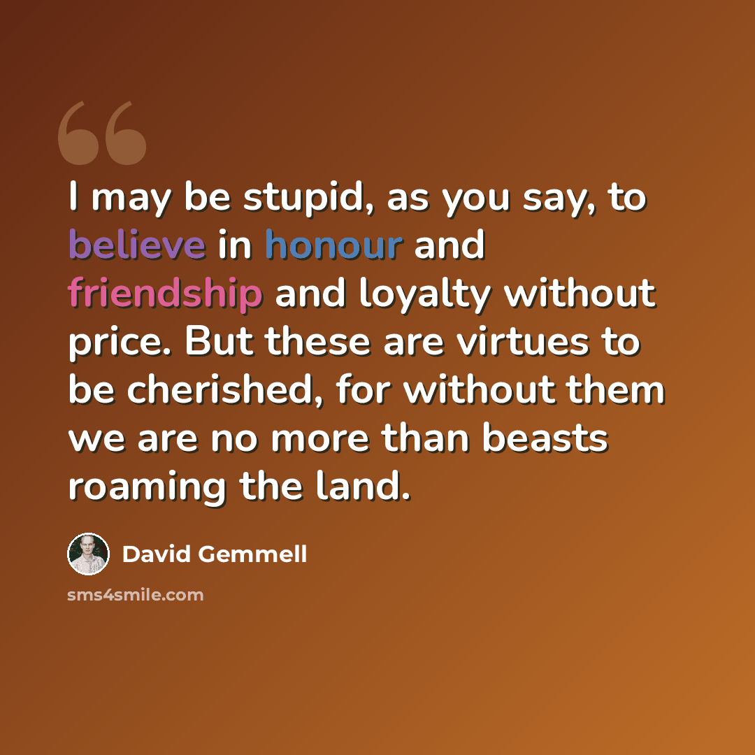 “I may be stupid, as you say, to believe in honour and friendship and loyalty without price. But these are virtues to be cherished, for without them we are no more than beasts roaming the land.” quote by David Gemmell