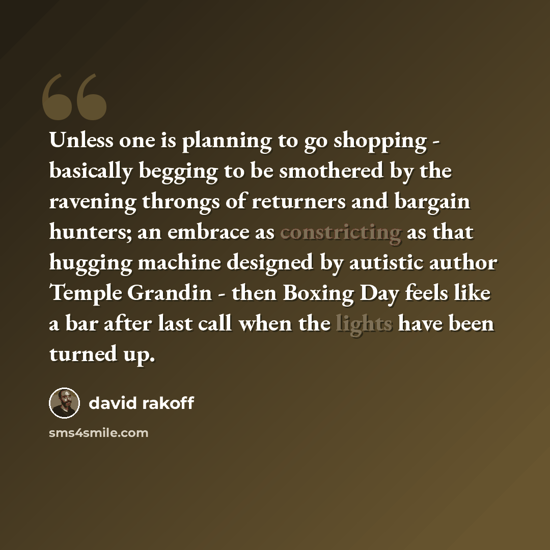 “Unless one is planning to go shopping - basically begging to be smothered by the ravening throngs of returners and bargain hunters; an embrace as constricting as that hugging machine designed by autistic author Temple Grandin - then Boxing Day feels like a bar after last call when the lights have…” quote by David Rakoff
