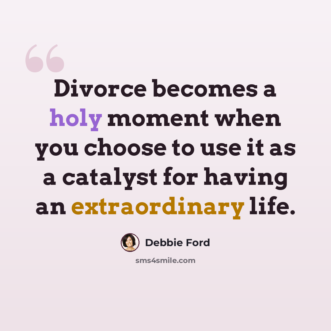 “Divorce becomes a holy moment when you choose to use it as a catalyst for having an extraordinary life.” quote by Debbie Ford