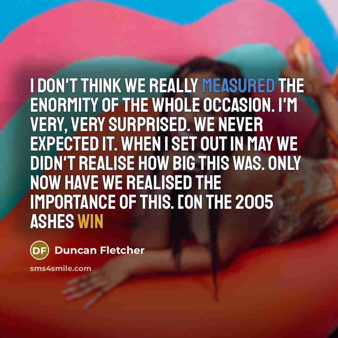 “I don't think we really measured the enormity of the whole occasion. I'm very, very surprised. We never expected it. When I set out in May we didn't realise how big this was. Only now have we realised the importance of this. [on the 2005 Ashes win” quote by Duncan Fletcher