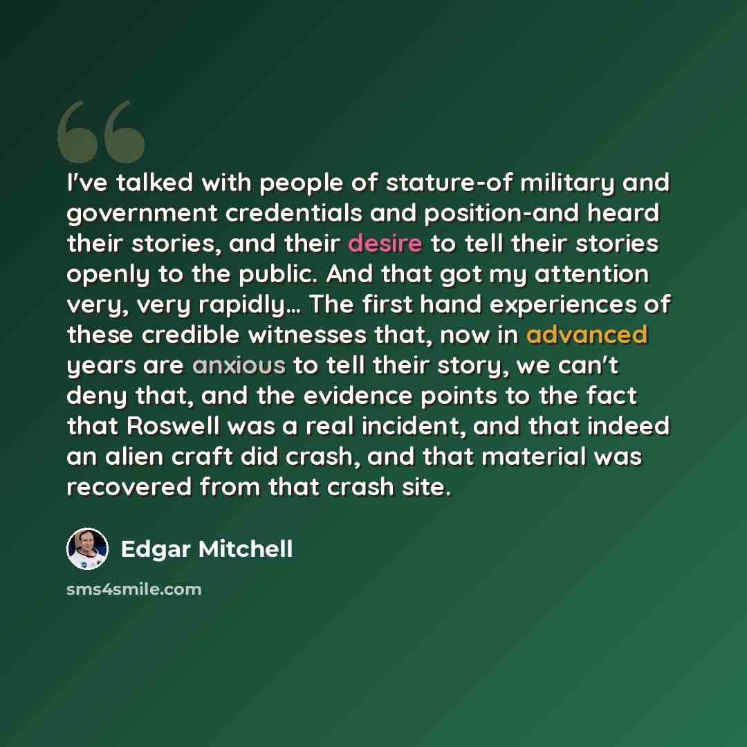 “I've talked with people of stature-of military and government credentials and position-and heard their stories, and their desire to tell their stories openly to the public. And that got my attention very, very rapidly… The first hand experiences of these credible witnesses that, now in advanced…” quote by Edgar Mitchell