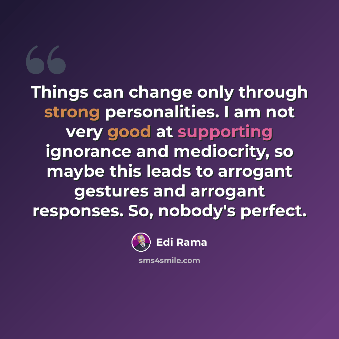 “Things can change only through strong personalities. I am not very good at supporting ignorance and mediocrity, so maybe this leads to arrogant gestures and arrogant responses. So, nobody's perfect.” quote by Edi Rama