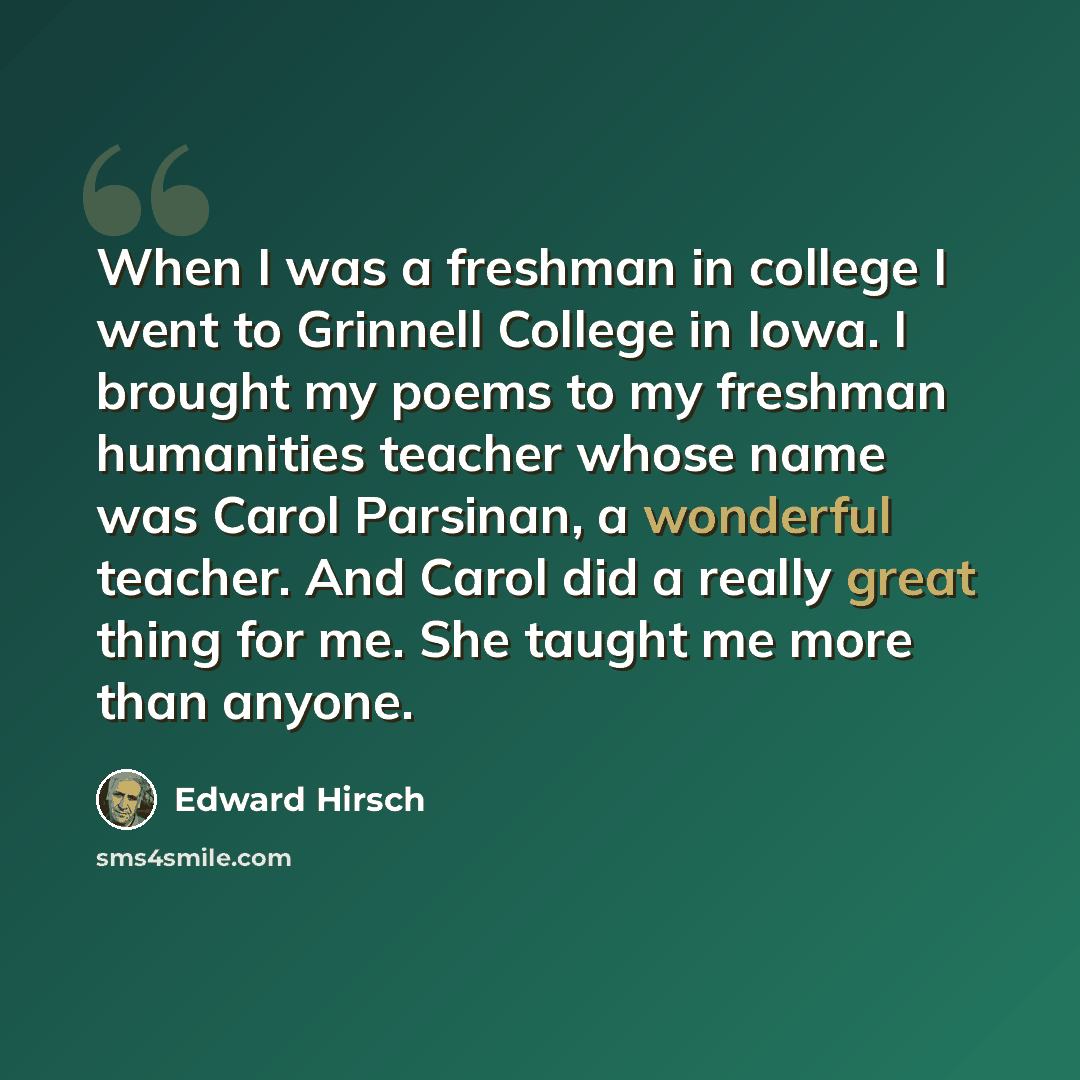 “When I was a freshman in college I went to Grinnell College in Iowa. I brought my poems to my freshman humanities teacher whose name was Carol Parsinan, a wonderful teacher. And Carol did a really great thing for me. She taught me more than anyone.” quote by Edward Hirsch