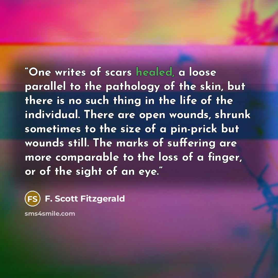 “One writes of scars healed, a loose parallel to the pathology of the skin, but there is no such thing in the life of the individual. There are open wounds, shrunk sometimes to the size of a pin-prick but wounds still. The marks of suffering are more comparable to the loss of a finger, or of the…” quote by F. Scott Fitzgerald