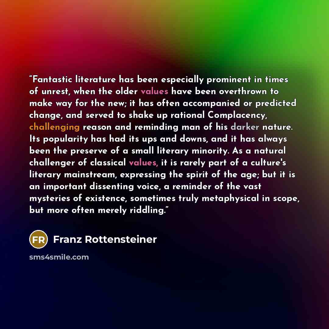 “Fantastic literature has been especially prominent in times of unrest, when the older values have been overthrown to make way for the new; it has often accompanied or predicted change, and served to shake up rational Complacency, challenging reason and reminding man of his darker nature. Its…” quote by Franz Rottensteiner
