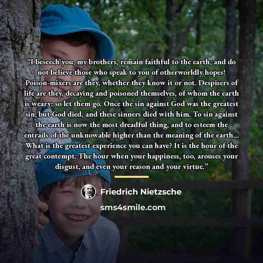 “I beseech you, my brothers, remain faithful to the earth, and do not believe those who speak to you of otherworldly hopes! Poison-mixers are they, whether they know it or not. Despisers of life are they, decaying and poisoned themselves, of whom the earth is weary: so let them go. Once the sin…” quote by Friedrich Nietzsche