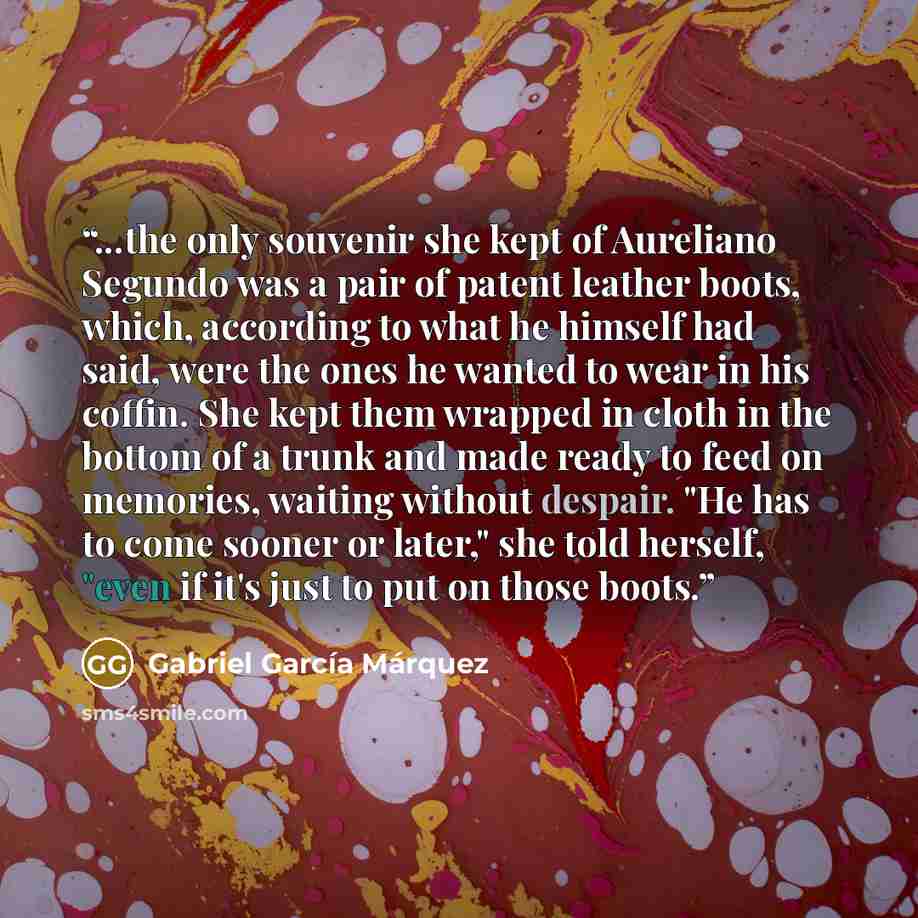 “...the only souvenir she kept of Aureliano Segundo was a pair of patent leather boots, which, according to what he himself had said, were the ones he wanted to wear in his coffin. She kept them wrapped in cloth in the bottom of a trunk and made ready to feed on memories, waiting without despair…” quote by Gabriel García Márquez