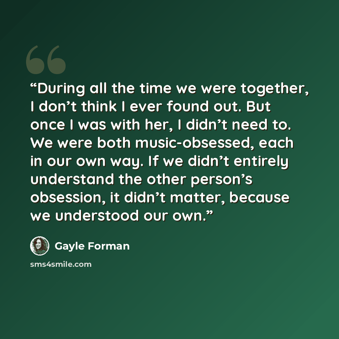 “During all the time we were together, I don’t think I ever found out. But once I was with her, I didn’t need to. We were both music-obsessed, each in our own way. If we didn’t entirely understand the other person’s obsession, it didn’t matter, because we understood our own.” quote by Gayle Forman