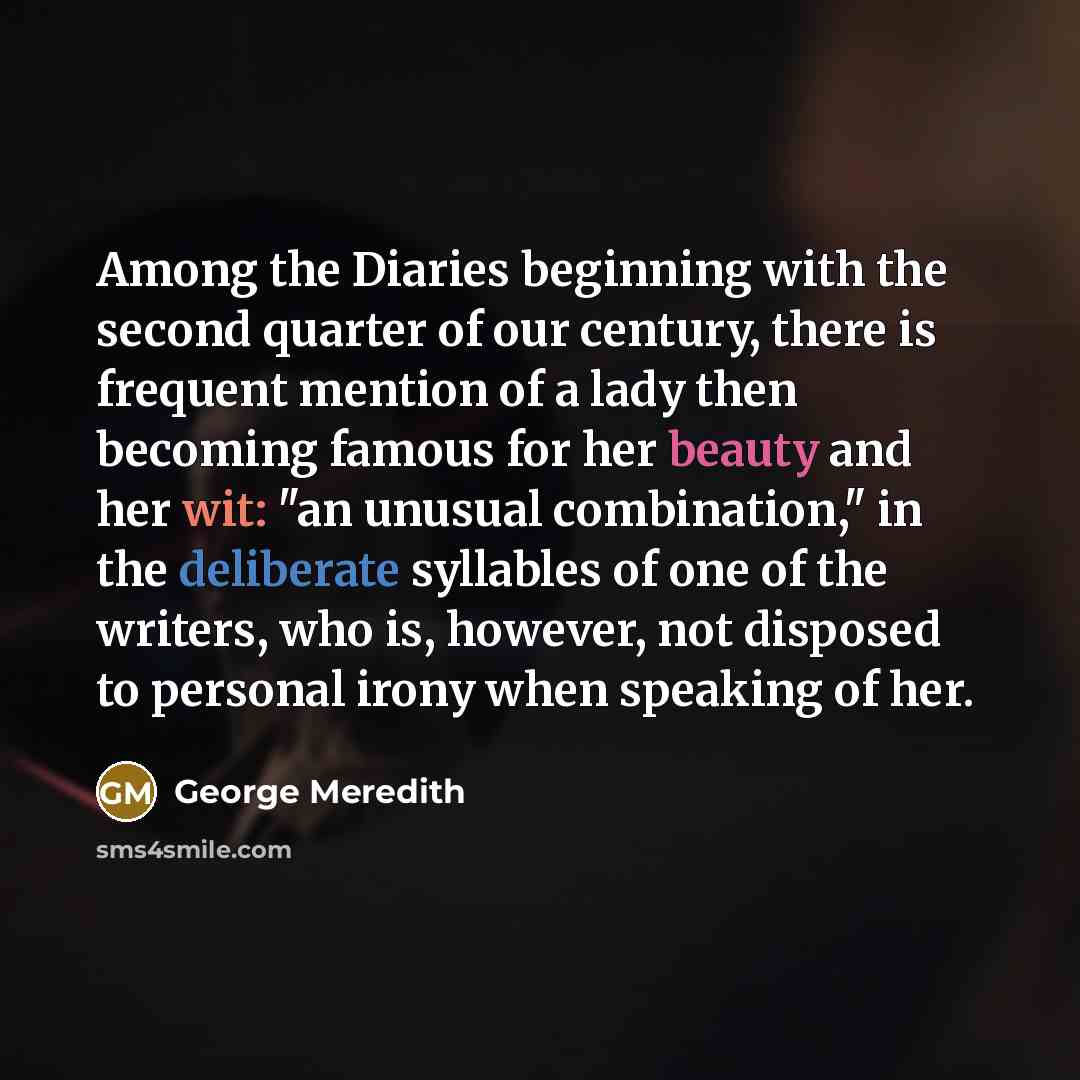 “Among the Diaries beginning with the second quarter of our century, there is frequent mention of a lady then becoming famous for her beauty and her wit: "an unusual combination," in the deliberate syllables of one of the writers, who is, however, not disposed to personal irony when speaking of her.” quote by George Meredith
