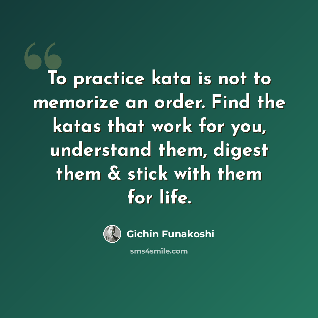 “To practice kata is not to memorize an order. Find the katas that work for you, understand them, digest them & stick with them for life.” quote by Gichin Funakoshi