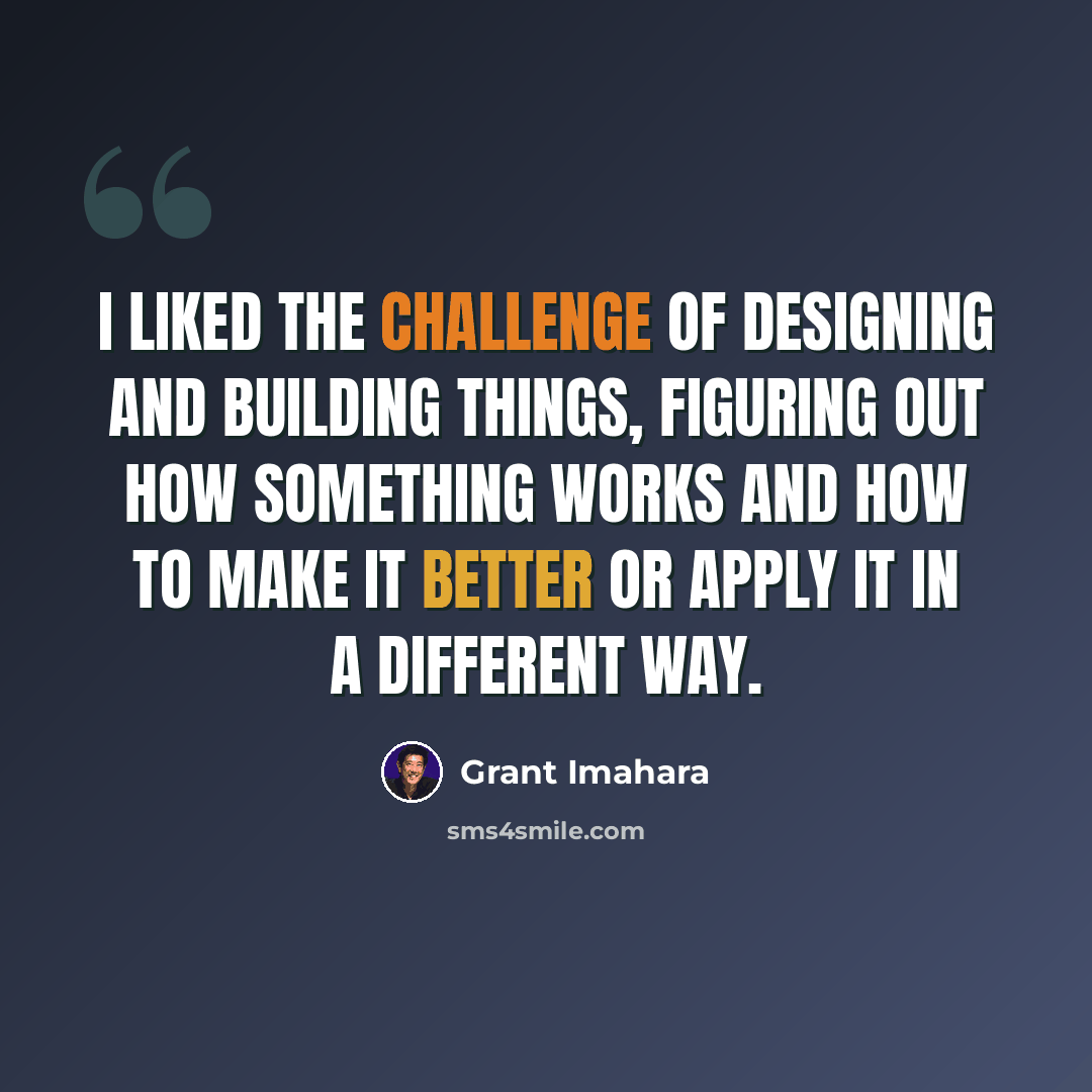 “I liked the challenge of designing and building things, figuring out how something works and how to make it better or apply it in a different way.” quote by Grant Imahara