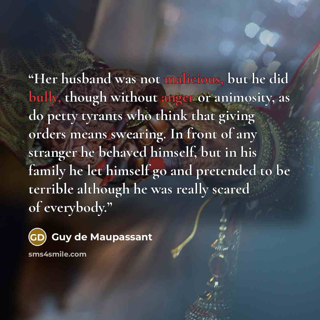 “Her husband was not malicious, but he did bully, though without anger or animosity, as do petty tyrants who think that giving orders means swearing. In front of any stranger he behaved himself, but in his family he let himself go and pretended to be terrible although he was really scared of…” quote by Guy de Maupassant