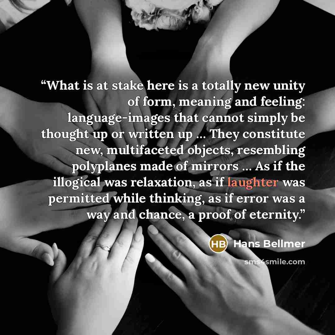 “What is at stake here is a totally new unity of form, meaning and feeling: language-images that cannot simply be thought up or written up … They constitute new, multifaceted objects, resembling polyplanes made of mirrors … As if the illogical was relaxation, as if laughter was permitted while…” quote by Hans Bellmer