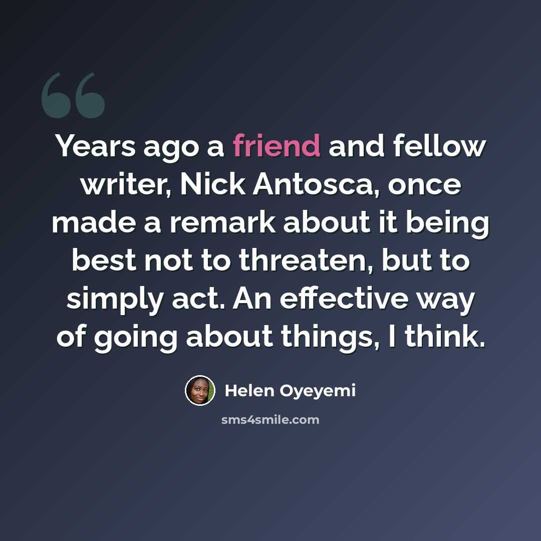 “Years ago a friend and fellow writer, Nick Antosca, once made a remark about it being best not to threaten, but to simply act. An effective way of going about things, I think.” quote by Helen Oyeyemi