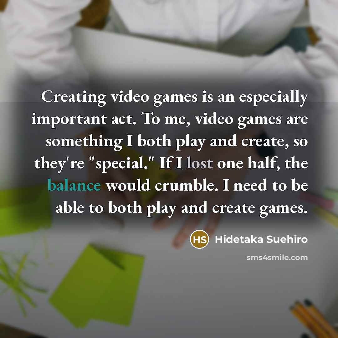 “Creating video games is an especially important act. To me, video games are something I both play and create, so they're "special." If I lost one half, the balance would crumble. I need to be able to both play and create games.” quote by Hidetaka Suehiro