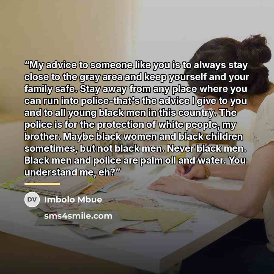 “My advice to someone like you is to always stay close to the gray area and keep yourself and your family safe. Stay away from any place where you can run into police-that's the advice I give to you and to all young black men in this country. The police is for the protection of white people, my…” quote by Imbolo Mbue