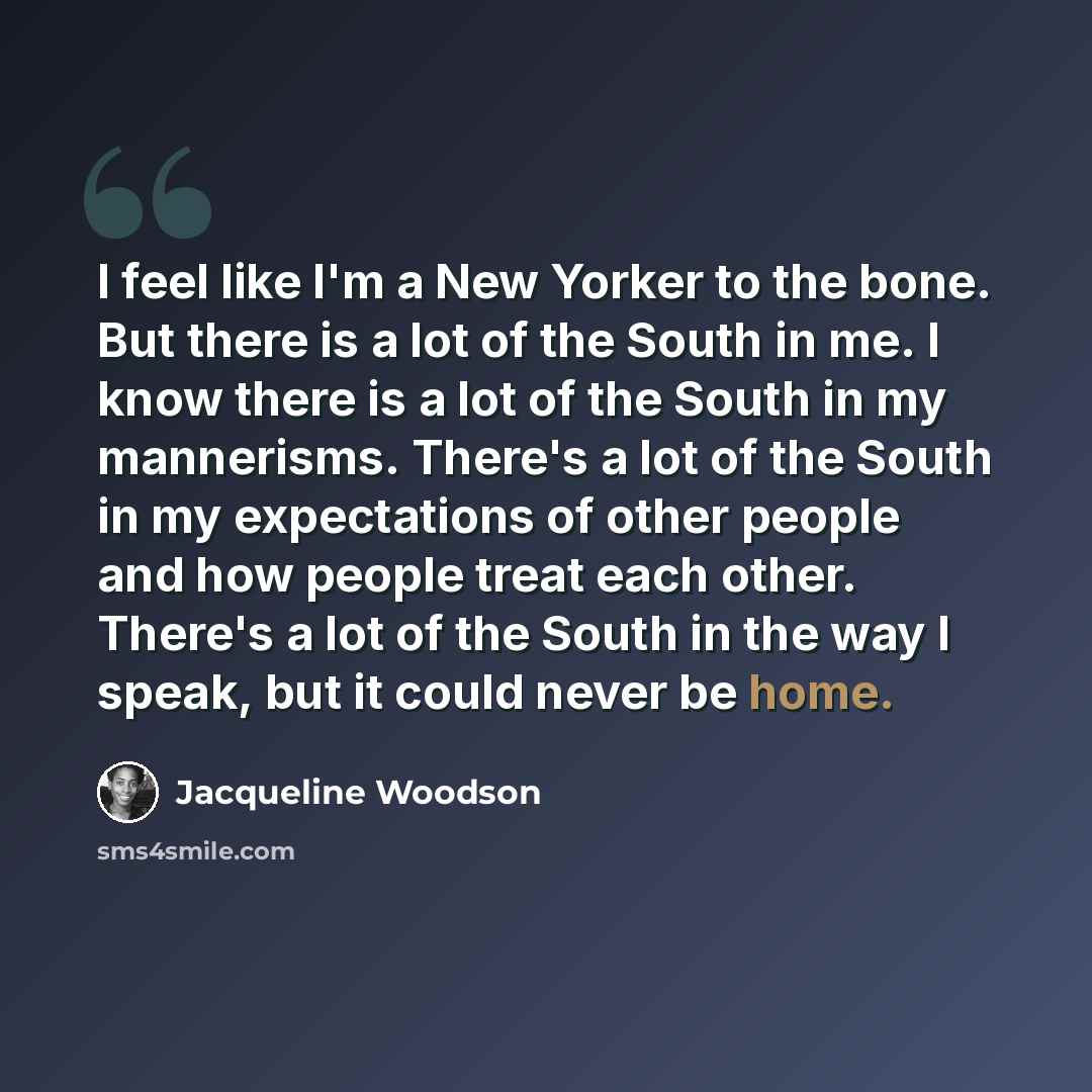 “I feel like I'm a New Yorker to the bone. But there is a lot of the South in me. I know there is a lot of the South in my mannerisms. There's a lot of the South in my expectations of other people and how people treat each other. There's a lot of the South in the way I speak, but it could never be…” quote by Jacqueline Woodson