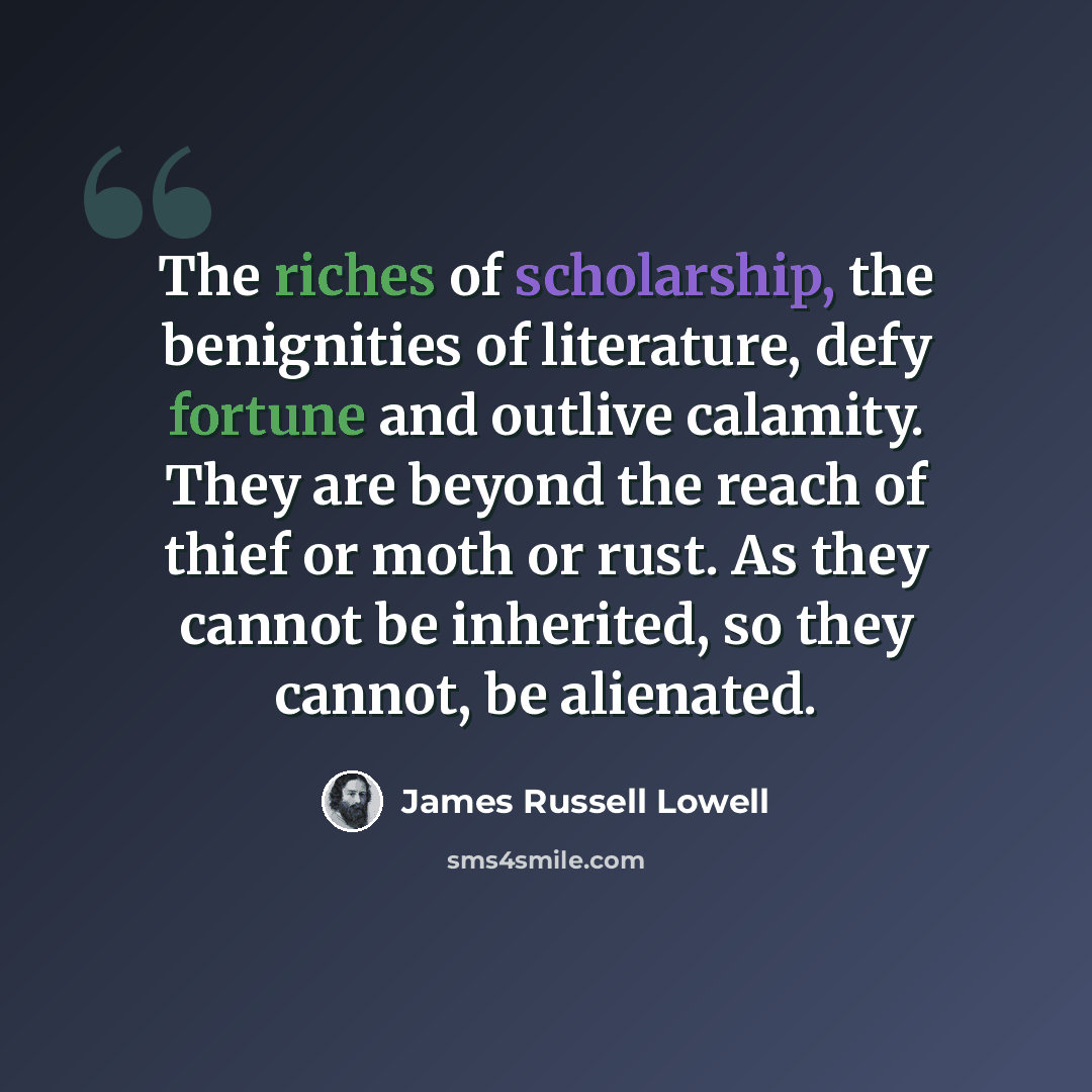 “The riches of scholarship, the benignities of literature, defy fortune and outlive calamity. They are beyond the reach of thief or moth or rust. As they cannot be inherited, so they cannot, be alienated.” quote by James Russell Lowell