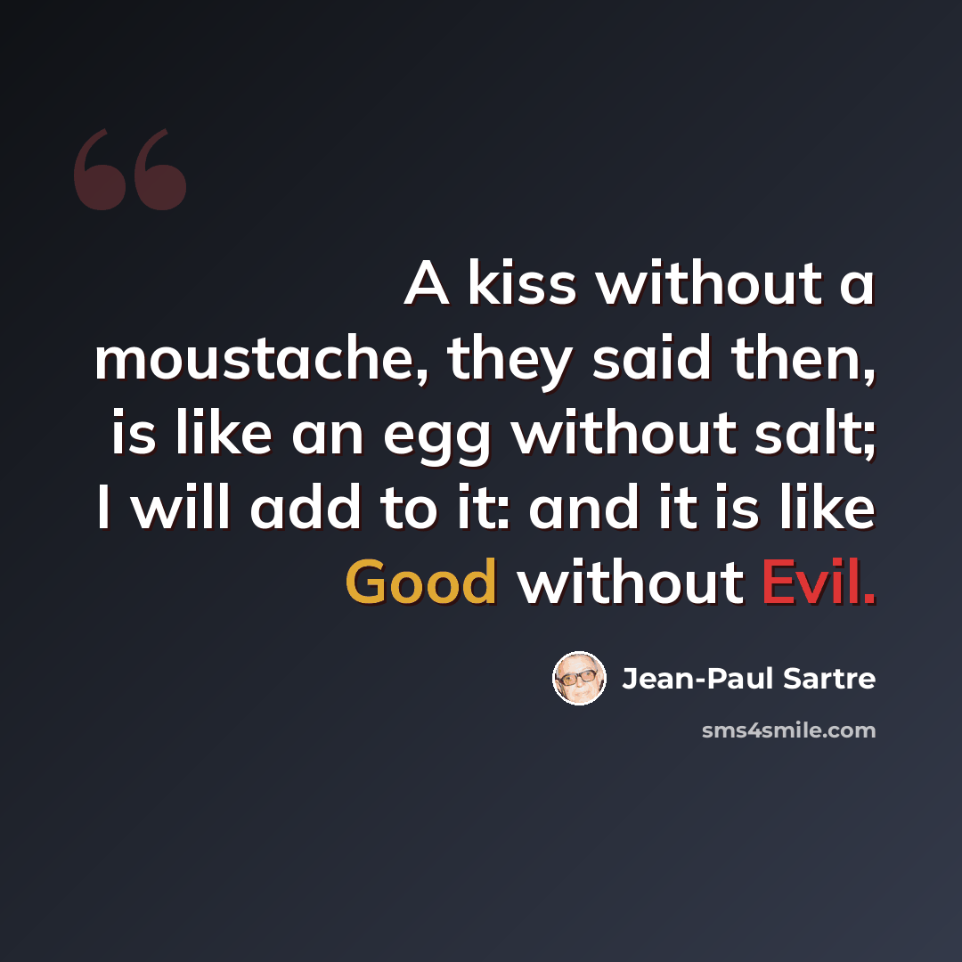 “A kiss without a moustache, they said then, is like an egg without salt; I will add to it: and it is like Good without Evil.” quote by Jean-Paul Sartre