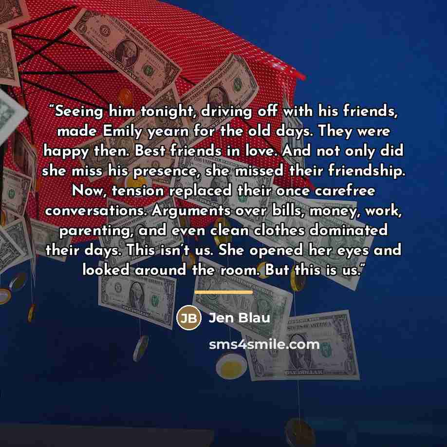“Seeing him tonight, driving off with his friends, made Emily yearn for the old days. They were happy then. Best friends in love. And not only did she miss his presence, she missed their friendship. Now, tension replaced their once carefree conversations. Arguments over bills, money, work…” quote by Jen Blau