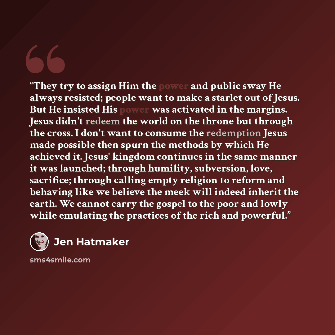 “They try to assign Him the power and public sway He always resisted; people want to make a starlet out of Jesus. But He insisted His power was activated in the margins. Jesus didn't redeem the world on the throne but through the cross. I don't want to consume the redemption Jesus made possible…” quote by Jen Hatmaker