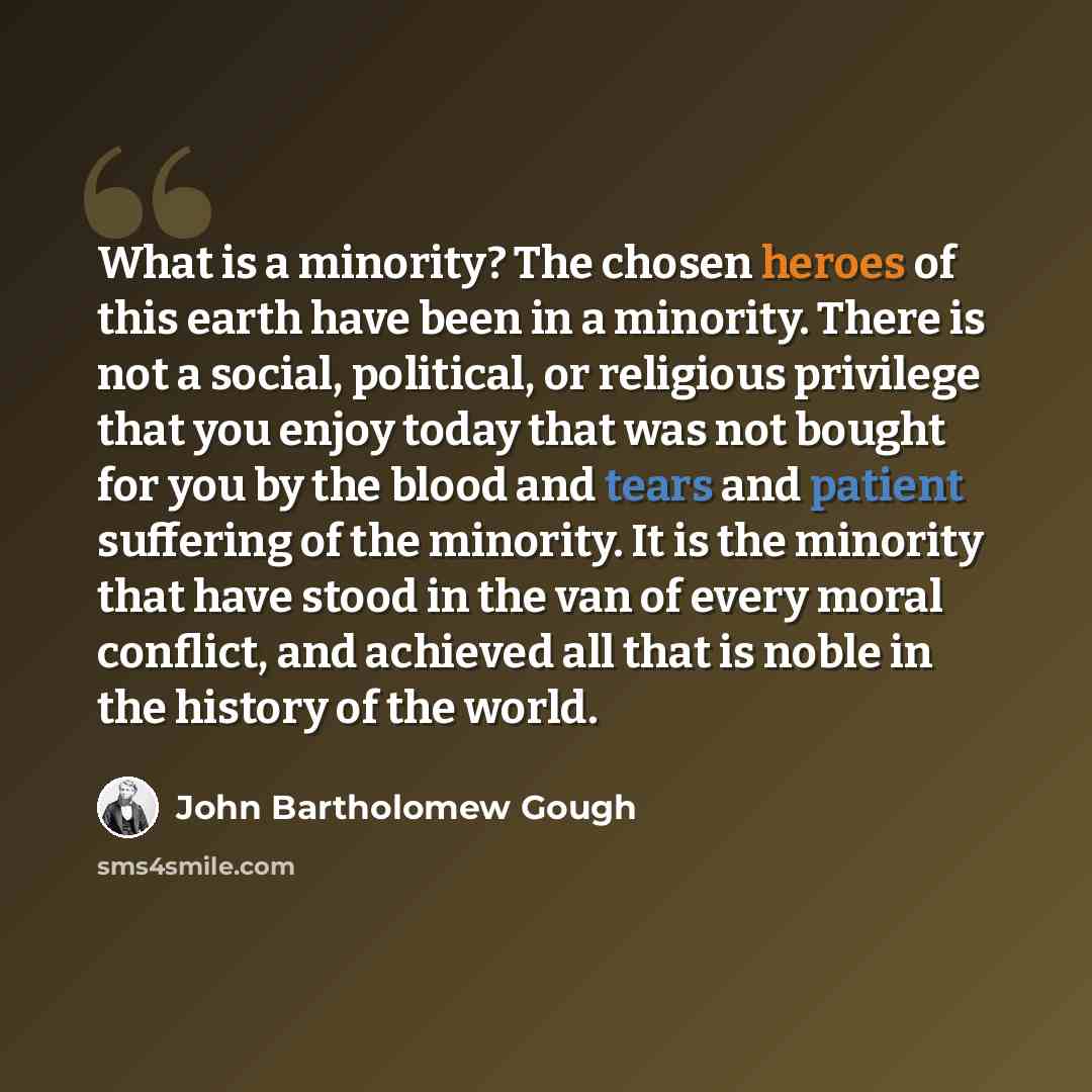 “What is a minority? The chosen heroes of this earth have been in a minority. There is not a social, political, or religious privilege that you enjoy today that was not bought for you by the blood and tears and patient suffering of the minority. It is the minority that have stood in the van of…” quote by John Bartholomew Gough