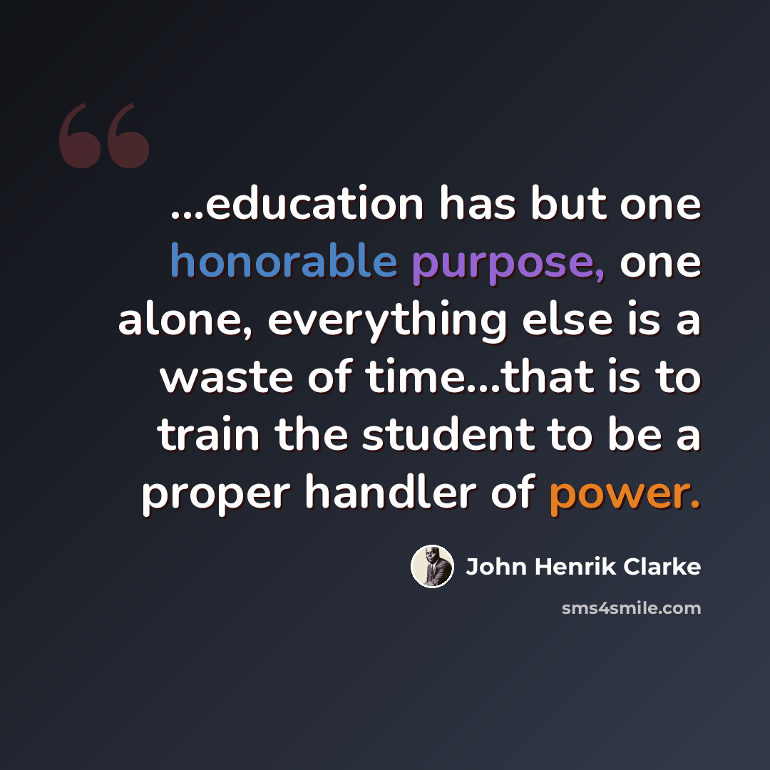“...education has but one honorable purpose, one alone, everything else is a waste of time…that is to train the student to be a proper handler of power.” quote by John Henrik Clarke