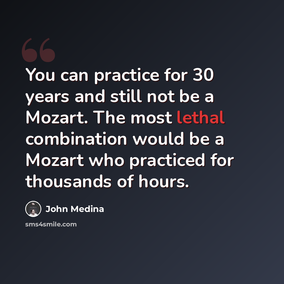 “You can practice for 30 years and still not be a Mozart. The most lethal combination would be a Mozart who practiced for thousands of hours.” quote by John Medina
