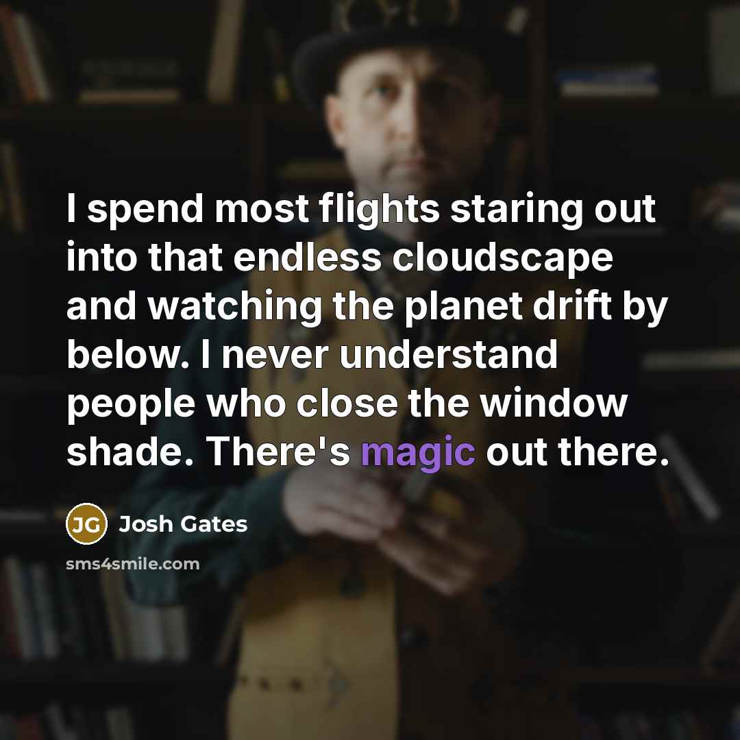 “I spend most flights staring out into that endless cloudscape and watching the planet drift by below. I never understand people who close the window shade. There's magic out there.” quote by Josh Gates