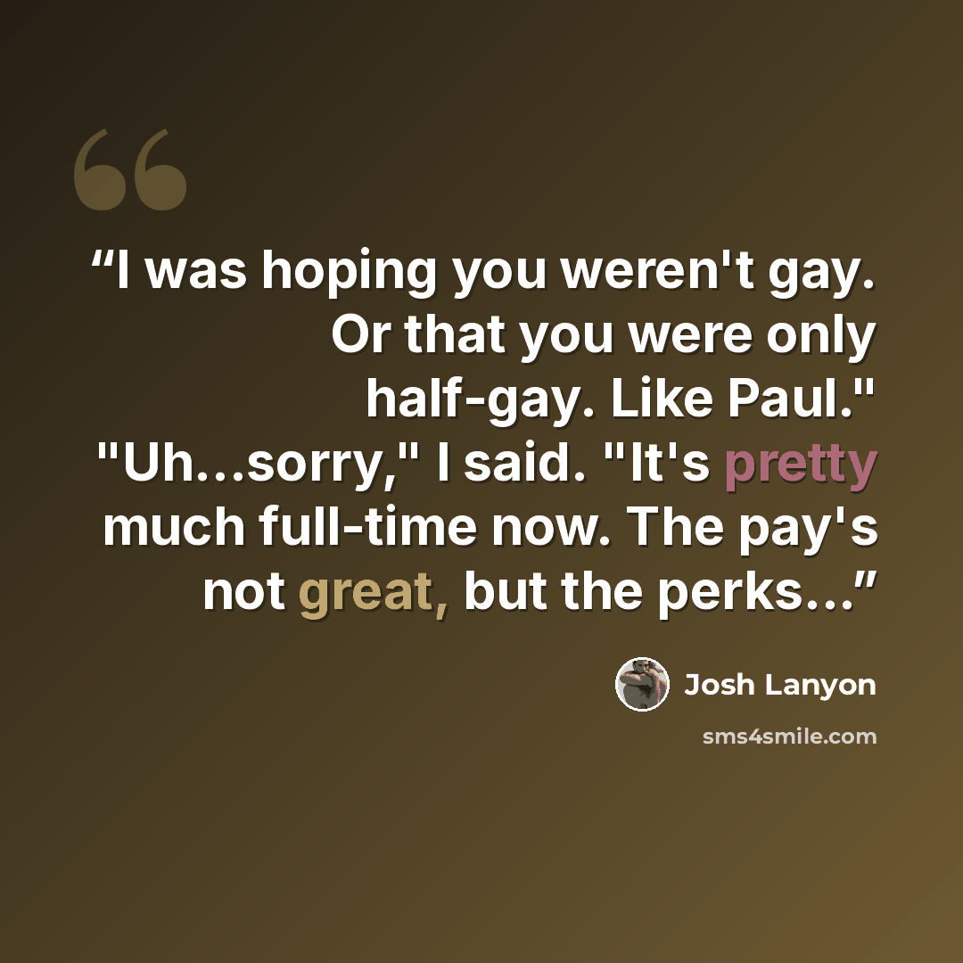 “I was hoping you weren't gay. Or that you were only half-gay. Like Paul." "Uh...sorry," I said. "It's pretty much full-time now. The pay's not great, but the perks...” quote by Josh Lanyon