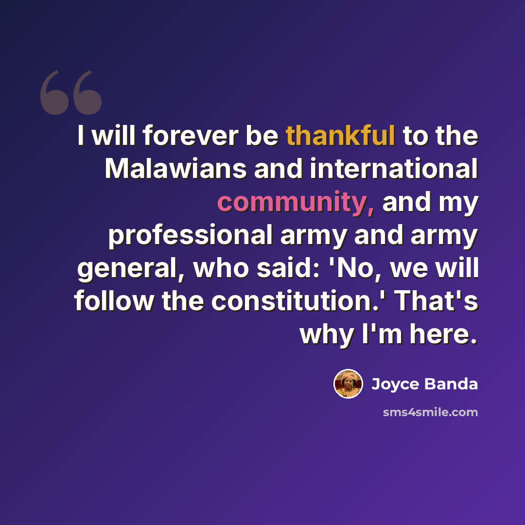 “I will forever be thankful to the Malawians and international community, and my professional army and army general, who said: 'No, we will follow the constitution.' That's why I'm here.” quote by Joyce Banda